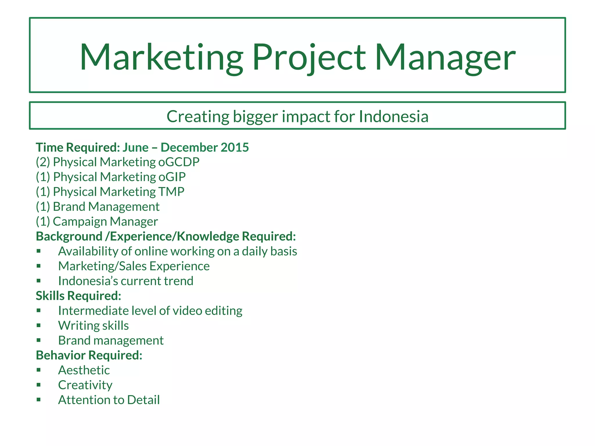 Marketing Project Manager
Creating bigger impact for Indonesia
Time Required: June – December 2015
(2) Physical Marketing oGCDP
(1) Physical Marketing oGIP
(1) Physical Marketing TMP
(1) Brand Management
(1) Campaign Manager
Background /Experience/Knowledge Required:
§  Availability of online working on a daily basis
§  Marketing/Sales Experience
§  Indonesia’s current trend
Skills Required:
§  Intermediate level of video editing
§  Writing skills
§  Brand management
Behavior Required:
§  Aesthetic
§  Creativity
§  Attention to Detail
 