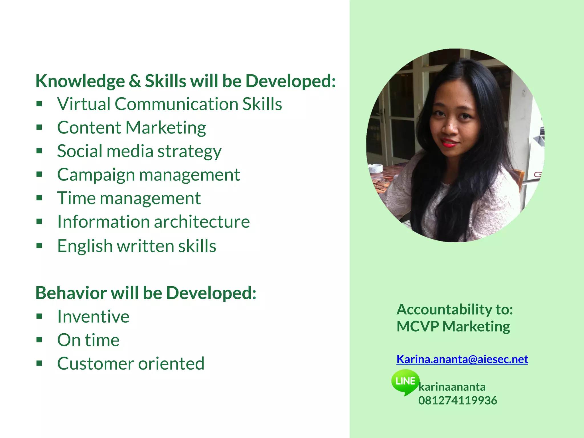Accountability to:
MCVP Marketing
Karina.ananta@aiesec.net
karinaananta
081274119936
Knowledge & Skills will be Developed:
§  Virtual Communication Skills
§  Content Marketing
§  Social media strategy
§  Campaign management
§  Time management
§  Information architecture
§  English written skills
Behavior will be Developed:
§  Inventive
§  On time
§  Customer oriented
 