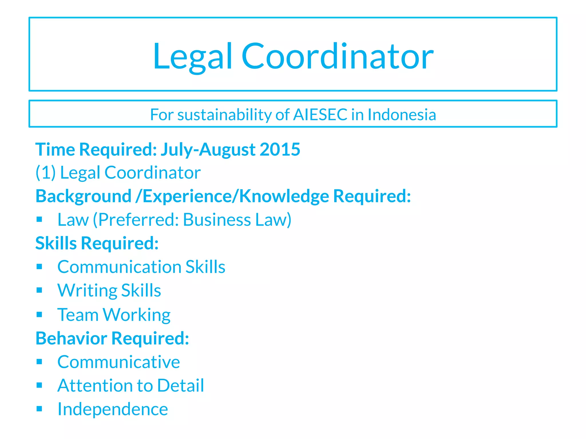 Legal Coordinator
Time Required: July-August 2015
(1) Legal Coordinator
Background /Experience/Knowledge Required:
§  Law (Preferred: Business Law)
Skills Required:
§  Communication Skills
§  Writing Skills
§  Team Working
Behavior Required:
§  Communicative
§  Attention to Detail
§  Independence
For sustainability of AIESEC in Indonesia
 