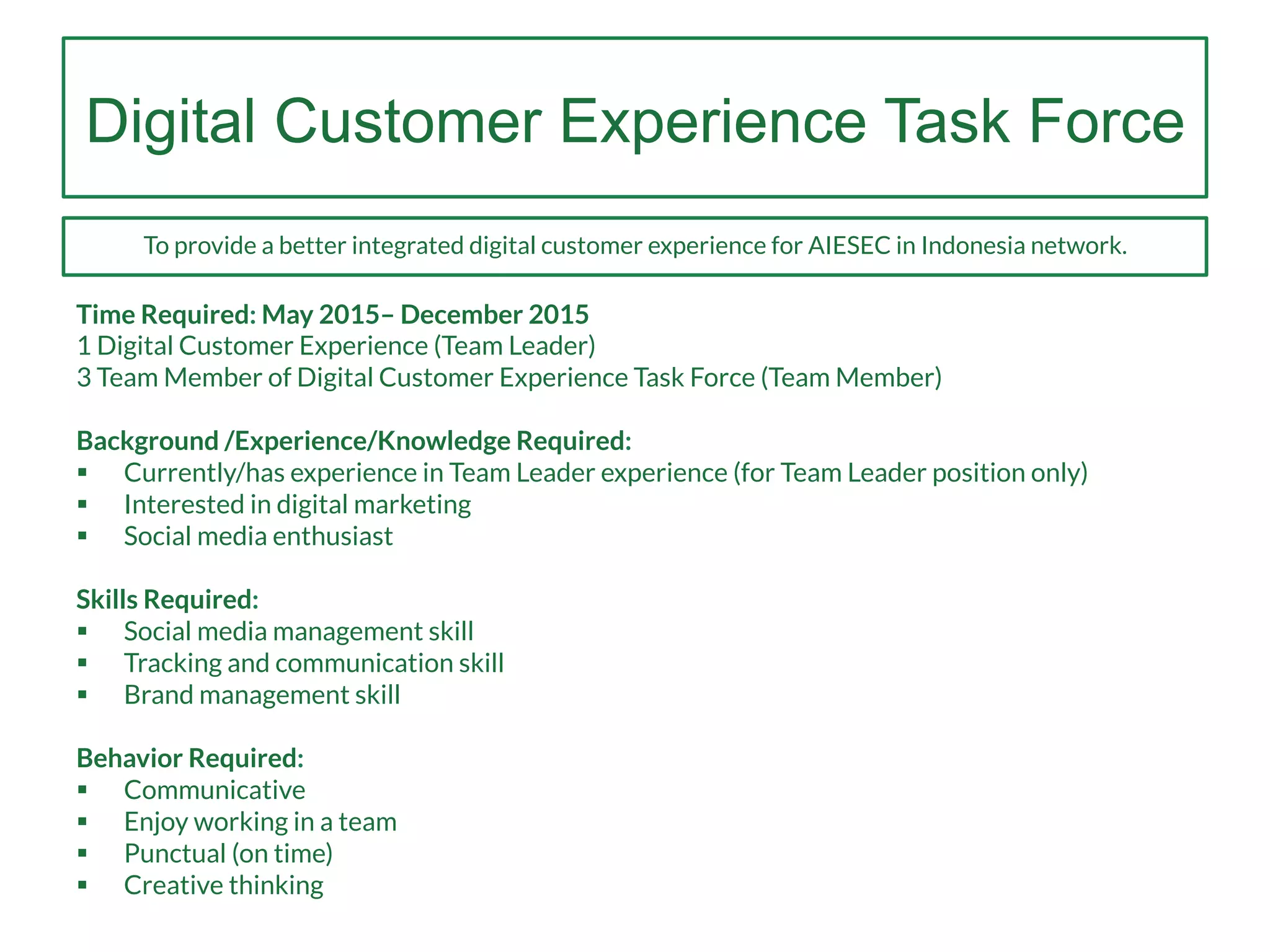 Digital Customer Experience Task Force
Time Required: May 2015– December 2015
1 Digital Customer Experience (Team Leader)
3 Team Member of Digital Customer Experience Task Force (Team Member)
Background /Experience/Knowledge Required:
§  Currently/has experience in Team Leader experience (for Team Leader position only)
§  Interested in digital marketing
§  Social media enthusiast
Skills Required:
§  Social media management skill
§  Tracking and communication skill
§  Brand management skill
Behavior Required:
§  Communicative
§  Enjoy working in a team
§  Punctual (on time)
§  Creative thinking
To provide a better integrated digital customer experience for AIESEC in Indonesia network.
 
