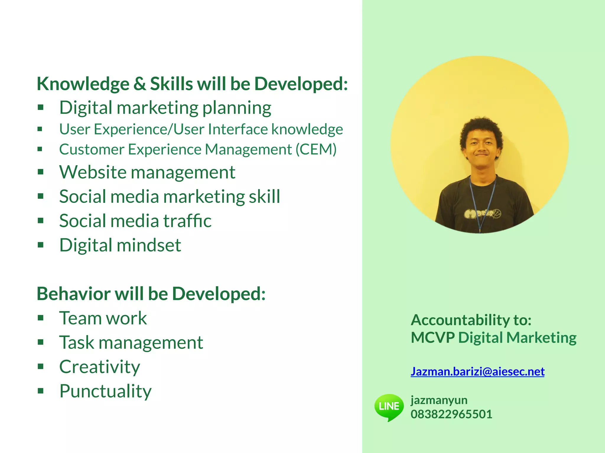 Knowledge & Skills will be Developed:
§  Digital marketing planning
§  User Experience/User Interface knowledge
§  Customer Experience Management (CEM)
§  Website management
§  Social media marketing skill
§  Social media trafﬁc
§  Digital mindset
Behavior will be Developed:
§  Team work
§  Task management
§  Creativity
§  Punctuality
Accountability to:
MCVP Digital Marketing
Jazman.barizi@aiesec.net
jazmanyun
083822965501
 
