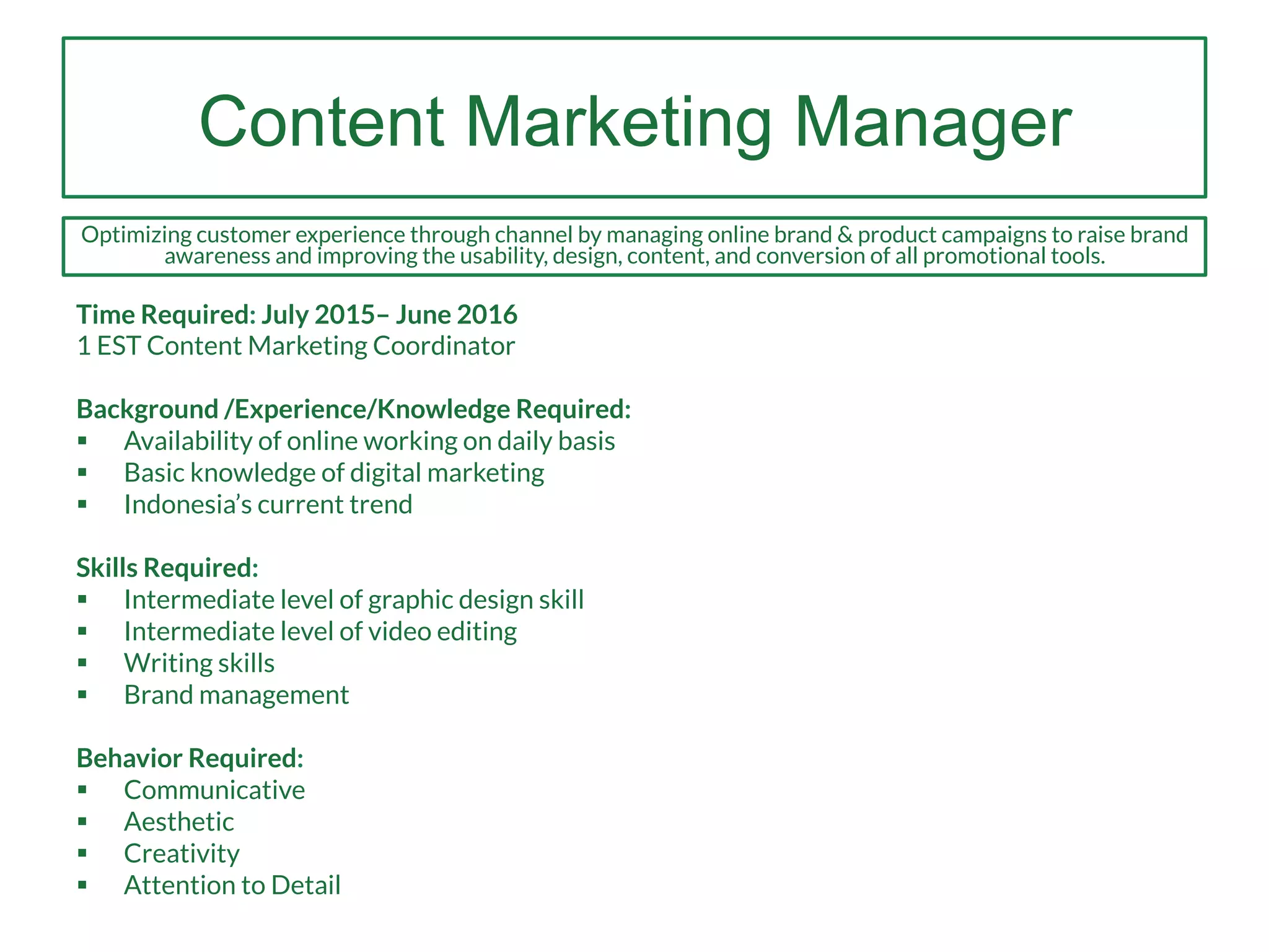 Content Marketing Manager
Time Required: July 2015– June 2016
1 EST Content Marketing Coordinator
Background /Experience/Knowledge Required:
§  Availability of online working on daily basis
§  Basic knowledge of digital marketing
§  Indonesia’s current trend
Skills Required:
§  Intermediate level of graphic design skill
§  Intermediate level of video editing
§  Writing skills
§  Brand management
Behavior Required:
§  Communicative
§  Aesthetic
§  Creativity
§  Attention to Detail
Optimizing customer experience through channel by managing online brand & product campaigns to raise brand
awareness and improving the usability, design, content, and conversion of all promotional tools.
 