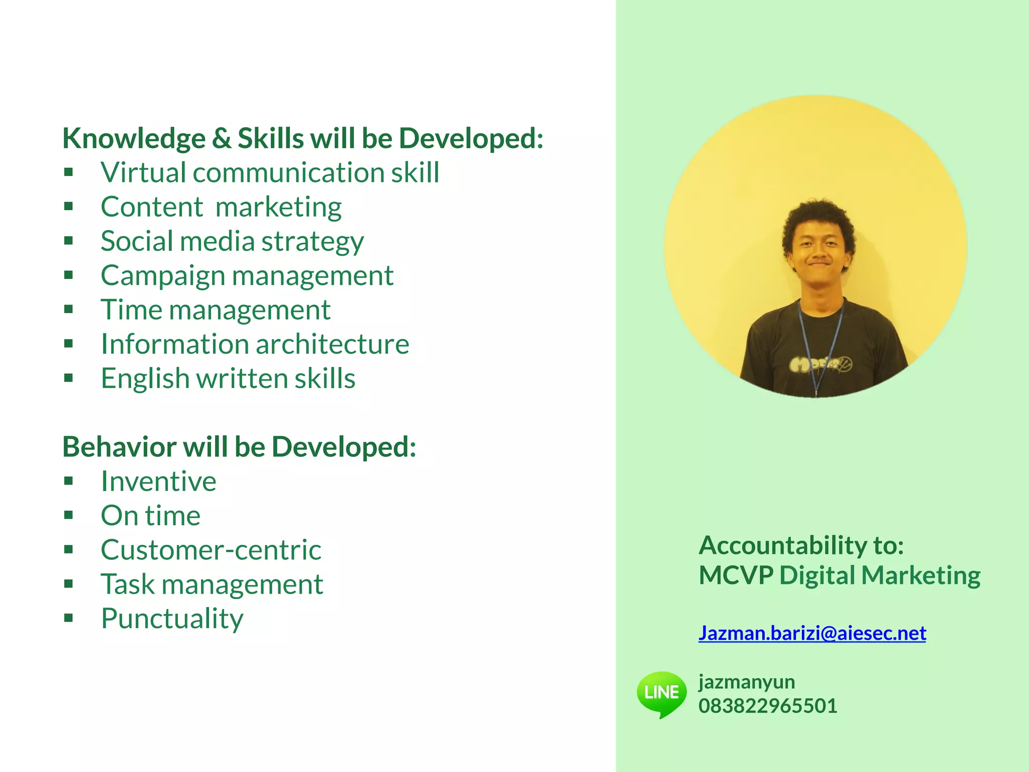 Knowledge & Skills will be Developed:
§  Virtual communication skill
§  Content marketing
§  Social media strategy
§  Campaign management
§  Time management
§  Information architecture
§  English written skills
Behavior will be Developed:
§  Inventive
§  On time
§  Customer-centric
§  Task management
§  Punctuality
Accountability to:
MCVP Digital Marketing
Jazman.barizi@aiesec.net
jazmanyun
083822965501
 