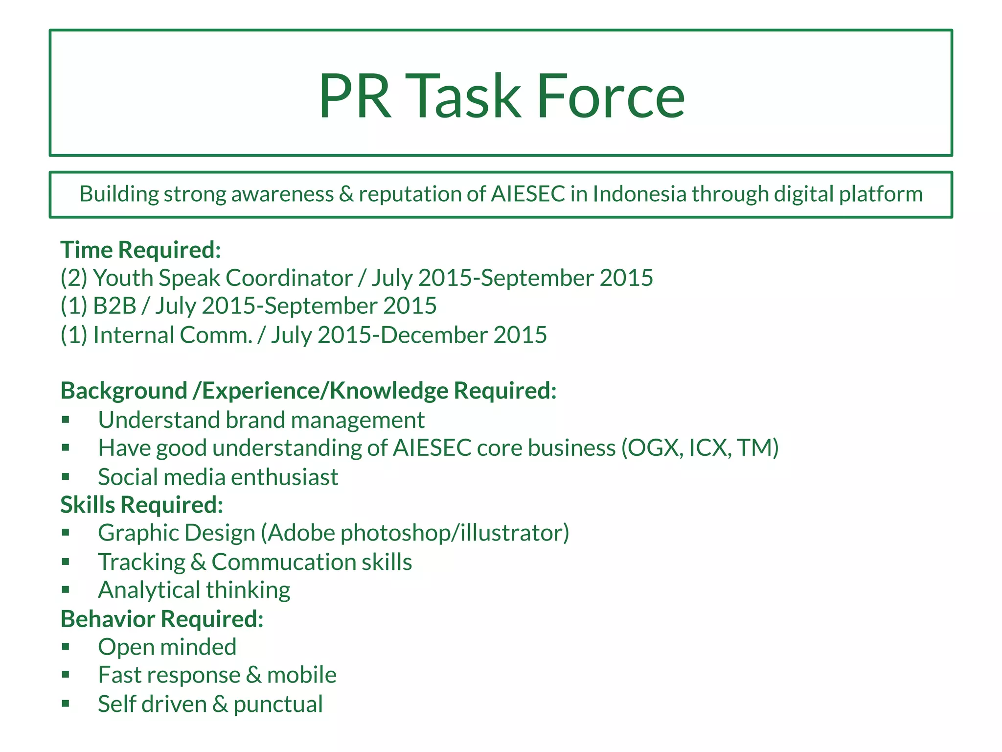 PR Task Force
Time Required:
(2) Youth Speak Coordinator / July 2015-September 2015
(1) B2B / July 2015-September 2015
(1) Internal Comm. / July 2015-December 2015
Background /Experience/Knowledge Required:
§  Understand brand management
§  Have good understanding of AIESEC core business (OGX, ICX, TM)
§  Social media enthusiast
Skills Required:
§  Graphic Design (Adobe photoshop/illustrator)
§  Tracking & Commucation skills
§  Analytical thinking
Behavior Required:
§  Open minded
§  Fast response & mobile
§  Self driven & punctual
Building strong awareness & reputation of AIESEC in Indonesia through digital platform
 