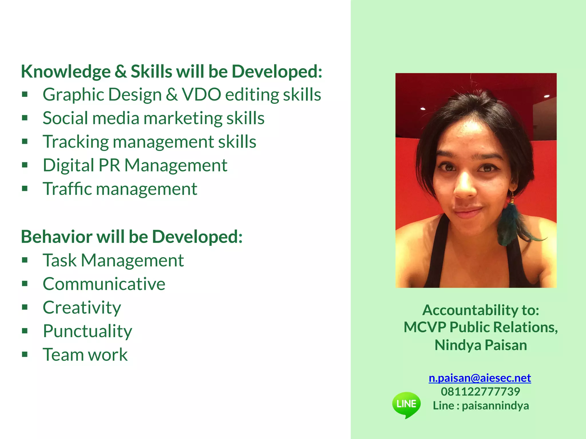 Knowledge & Skills will be Developed:
§  Graphic Design & VDO editing skills
§  Social media marketing skills
§  Tracking management skills
§  Digital PR Management
§  Trafﬁc management
Behavior will be Developed:
§  Task Management
§  Communicative
§  Creativity
§  Punctuality
§  Team work
Accountability to:
MCVP Public Relations,
Nindya Paisan
n.paisan@aiesec.net
081122777739
Line : paisannindya
 