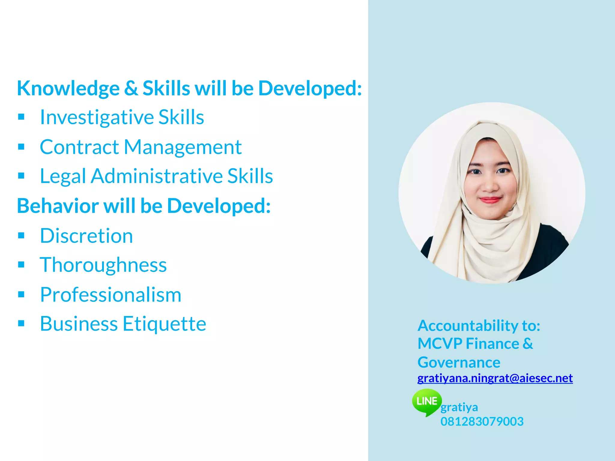 Knowledge & Skills will be Developed:
§  Investigative Skills
§  Contract Management
§  Legal Administrative Skills
Behavior will be Developed:
§  Discretion
§  Thoroughness
§  Professionalism
§  Business Etiquette Accountability to:
MCVP Finance &
Governance
gratiyana.ningrat@aiesec.net
gratiya
081283079003
 