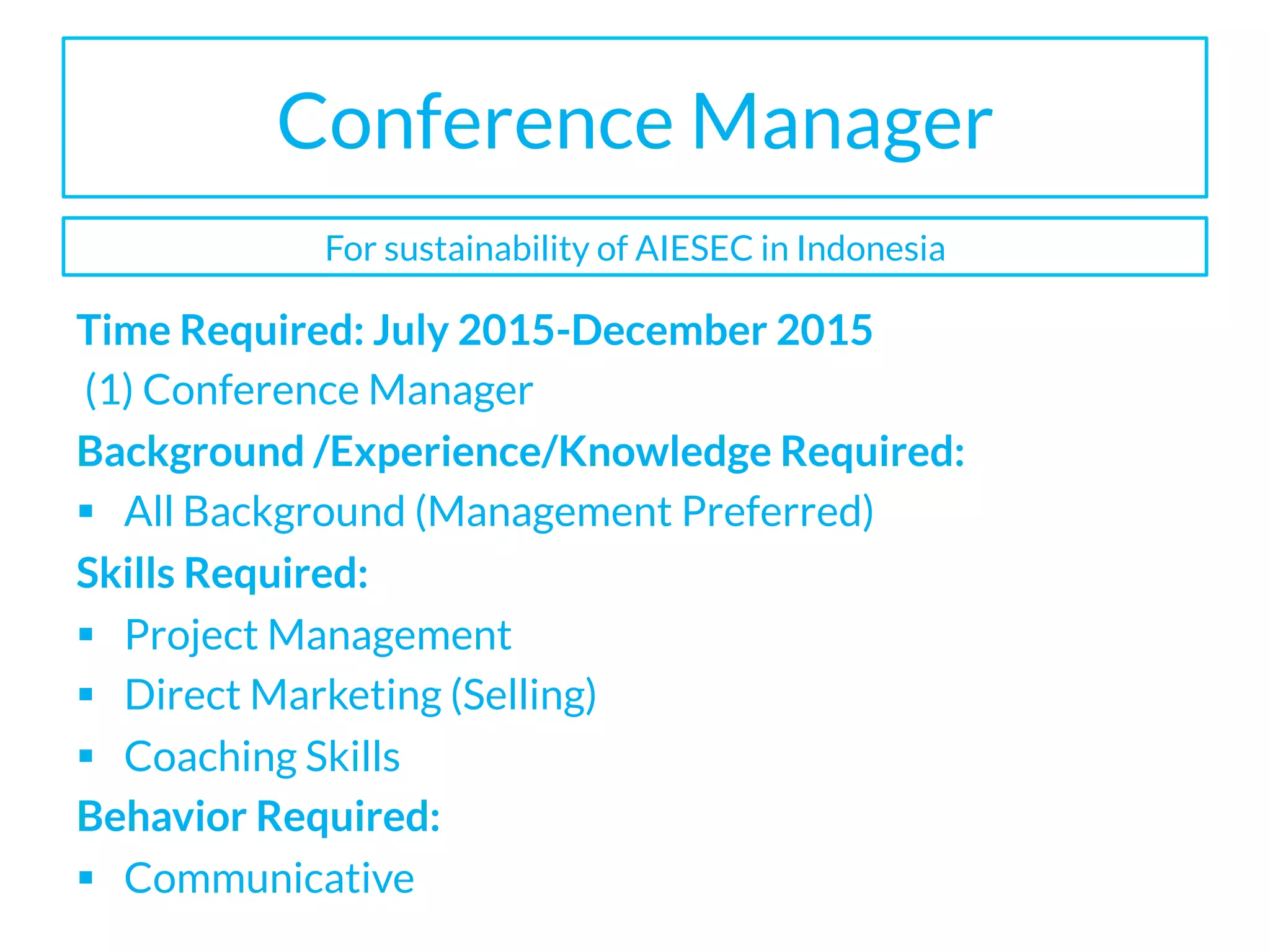 Conference Manager
Time Required: July 2015-December 2015
(1) Conference Manager
Background /Experience/Knowledge Required:
§  All Background (Management Preferred)
Skills Required:
§  Project Management
§  Direct Marketing (Selling)
§  Coaching Skills
Behavior Required:
§  Communicative
For sustainability of AIESEC in Indonesia
 