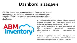 Dashbord и задачи
Система сама ставит и приоретизирует ежедневные задачи
менеджеру и отслеживает успешность выполнения путем
отправки письма менеджеру после окончания таймера на
Дашборде.
На Дашборе представлены товары, которые требуют
особого внимания: ТОР (генерируют более 80%
оборота компании), новые и товары в акциях.
Для каждого менеджера доступна информация по
KPI: излишкам, упущенным продажам,
оборачиваемости, которые пересчитываются
ежедневно.
Система фокусирует внимание менеджера на
улучшении этих показателей, предоставляя всю
необходимую информацию по работе с запасами.
 
