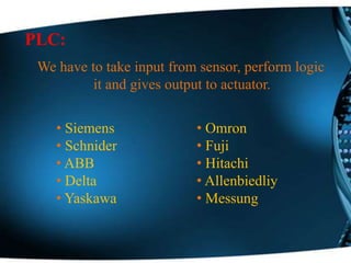PLC:
We have to take input from sensor, perform logic
it and gives output to actuator.
• Siemens
• Schnider
• ABB
• Delta
• Yaskawa
• Omron
• Fuji
• Hitachi
• Allenbiedliy
• Messung
 