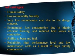 Advantages:
• Human safety.
• Environmentally friendly.
• Very low maintenance cost due to the design
concept.
• Economical fuel consumption due to highly
efficient burning, and reduced heat losses in
conduction.
• Ability to burn any fuel.
• Reliability, high performance level and low
maintenance costs as a result of high quality
components.
 