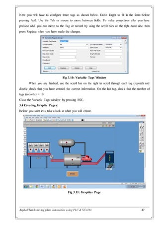 Asphalt batch mixing plant automation using PLC & SCADA 47
Next you will have to configure three tags as shown below. Don’t forget to fill in the form before
pressing Add. Use the Tab or mouse to move between fields. To make corrections after you have
pressed add, you can move to the Tag or record by using the scroll bars on the right-hand side, then
press Replace when you have made the changes.
Fig 3.10: Variable Tags Window
When you are finished, use the scroll bar on the right to scroll through each tag (record) and
double check that you have entered the correct information. On the last tag, check that the number of
tags (records) = 10.
Close the Variable Tags window by pressing ESC.
3.4 Creating Graphic Pages:
Before you start let’s take a look at what you will create.
Fig 3.11: Graphics Page
 