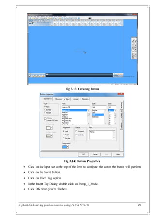 Asphalt batch mixing plant automation using PLC & SCADA 49
Fig 3.13: Creating button
Fig 3.14: Button Properties
 Click on the Input tab at the top of the form to configure the action the button will perform.
 Click on the Insert button.
 Click on Insert Tag option.
 In the Insert Tag Dialog double click on Pump_1_Mode.
 Click OK when you’re finished.
 