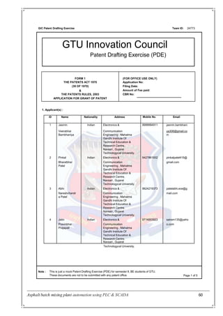 Asphalt batch mixing plant automation using PLC & SCADA 60
GIC Patent Drafting Exercise Team ID:
FORM 1
THE PATENTS ACT 1970
(39 OF 1970)
&
THE PATENTS RULES, 2003
APPLICATION FOR GRANT OF PATENT
(FOR OFFICE USE ONLY)
Application No:
Filing Date:
Amount of Fee paid:
CBR No:
GTU Innovation Council
Patent Drafting Exercise (PDE)
24773
1. Applicant(s) :
Note : This is just a mock Patent Drafting Exercise (PDE) for semester 8, BE students of GTU.
These documents are not to be submitted with any patent office. Page 1 of 5
Technologycal University.
ID Name Nationality Address Mobile No. Email
1 Jasmin Indian Electronics & 9998994911 jasmin.bambhani
Veerabhai Communication ya306@gmail.co
Bambhaniya Engineering , Mahatma m
Gandhi Institute Of
Technical Education &
Research Centre,
Navsari , Gujarat
Technologycal University.
2 Pinkal Indian Electronics & 9427861932 pinkalpatel415@
Bharatbhai Communication gmail.com
Patel Engineering , Mahatma
Gandhi Institute Of
Technical Education &
Research Centre,
Navsari , Gujarat
Technologycal University.
3 Abhi Indian Electronics & 9624219373 patelabhi.ece@g
Nareshchandr Communication mail.com
a Patel Engineering , Mahatma
Gandhi Institute Of
Technical Education &
Research Centre,
Navsari , Gujarat
Technologycal University.
4 Jatin Indian Electronics & 9714003923 sairam135@yaho
Pravinbhai Communication o.com
Prajapati Engineering , Mahatma
Gandhi Institute Of
Technical Education &
Research Centre,
Navsari , Gujarat
 