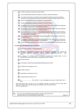 Asphalt batch mixing plant automation using PLC & SCADA 63
I am/We in possession of the above mentioned invention.
The provisional/complete specification relating to the invention is filed with this aplication.
The invention as disclosed in the spcification uses the biological material from India and the necessary
permission from the competent authority shall be submitted by me/us before the grant of patent to me/us.
There is no lawful ground of objection to the grant of the patent to me/us.
I am/we are the assignee or the legal representative of true & first inventors.
The application or each of the application,particulars of each are given in the para 5 was the first applicatin in
the convention country/countries in respect of my/our invention.
The application or each of the application,particulars of each are given in the para 5 was the first applicatin in
the convention country/countries in respect of my/our invention.
I/we claim the priority from the above mentioned applications(s) filed in the convention country/countries &
state that no application for protection in respect of invention had been made in a convention country before
that date by me/us or by any person
My/Our application in india is based on international application under Patent Cooperation Treaty (PCT) as
mentioned in para 6
The application is divided out of my/our application(s) particulars of which are given in para 7 and pray that
this application may be treated as deemed to have been filed on under section 16 of the Act.
The said invention is an improvement in or modification of the invention particulars of ehivh are given in para
8.
10. Following are the attachments with the application:
(a) Provisional specification/Complete specification
Note : This is just a mock Patent Drafting Exercise (PDE) for semester 8, BE students of GTU.
These documents are not to be submitted with any patent office. Page 4 of 5
(b)Complete
international
claims.....
(c) Drawings
specification(In confirmation with the international application) / as amended befo
Preliminary Examination Authority (IPEA),as applicable(2 copies),No.of pages..
(In confirmation with the international application)/as amended before the inter
Preliminary Examination Authority(IPEA),as applicable(2 copies),No.of sheets....
(d)Priority documents
(e) Translations of priority documents/specification/international search reports
(f) Statement and undertaking on Form 3
(g) Power of Authority
(h) Declaration of inventorship on Form 5
(i) Sequence listing in electronic Form
(j)........................................ Fees Rs.XXX in Cash /Cheque/Bank Draft bearin No.XXX Date: XXX o
Bank.
I/We hereby declare that to the best of my /our knowledge, information and belief the fact and mtters stated
herein are correct and I/We request that a patent may be granted to me/us for the said invention.
Dated this 1 day of May , 2015
 