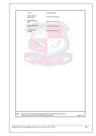 Asphalt batch mixing plant automation using PLC & SCADA 64
Name
Note : This is just a mock Patent Drafting Exercise (PDE) for semester 8, BE students of GTU.
These documents are not to be submitted with any patent office. Page 5 of 5
Signature & Date
1 Jasmin Veerabhai
Bambhaniya
2 Pinkal Bharatbhai
Patel
3 Abhi Nareshchandra
Patel
4 Jatin Pravinbhai
Prajapati
 