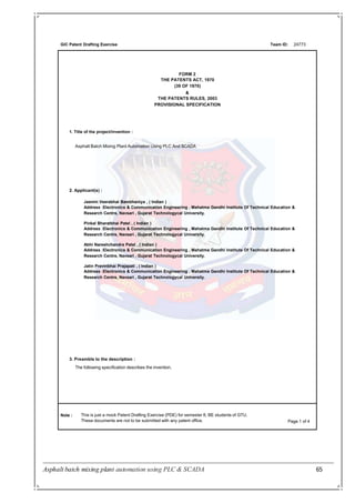 Asphalt batch mixing plant automation using PLC & SCADA 65
GIC Patent Drafting Exercise Team ID:
FORM 2
THE PATENTS ACT, 1970
(39 OF 1970)
&
THE PATENTS RULES, 2003
PROVISIONAL SPECIFICATION
24773
1. Title of the project/invention :
Asphalt Batch Mixing Plant Automation Using PLC And SCADA
Note : This is just a mock Patent Drafting Exercise (PDE) for semester 8, BE students of GTU.
These documents are not to be submitted with any patent office. Page 1 of 4
2. Applicant(s) :
Jasmin Veerabhai Bambhaniya , ( Indian )
Address :Electronics & Communication Engineering , Mahatma Gandhi Institute Of Technical Education &
Research Centre, Navsari , Gujarat Technologycal University.
Pinkal Bharatbhai Patel , ( Indian )
Address :Electronics & Communication Engineering , Mahatma Gandhi Institute Of Technical Education &
Research Centre, Navsari , Gujarat Technologycal University.
Abhi Nareshchandra Patel , ( Indian )
Address :Electronics & Communication Engineering , Mahatma Gandhi Institute Of Technical Education &
Research Centre, Navsari , Gujarat Technologycal University.
Jatin Pravinbhai Prajapati , ( Indian )
Address :Electronics & Communication Engineering , Mahatma Gandhi Institute Of Technical Education &
Research Centre, Navsari , Gujarat Technologycal University.
3. Preamble to the description :
The following specification describes the invention.
 