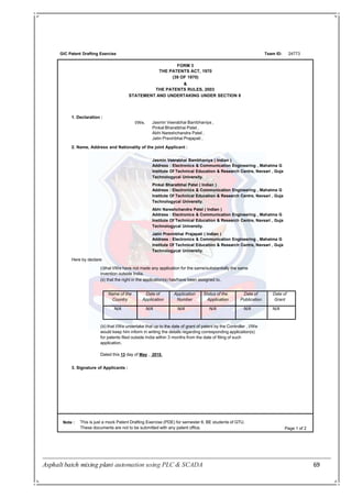 Asphalt batch mixing plant automation using PLC & SCADA 69
GIC Patent Drafting Exercise Team ID:
FORM 3
THE PATENTS ACT, 1970
(39 OF 1970)
&
THE PATENTS RULES, 2003
STATEMENT AND UNDERTAKING UNDER SECTION 8
24773
1. Declaration :
Note : This is just a mock Patent Drafting Exercise (PDE) for semester 8, BE students of GTU.
These documents are not to be submitted with any patent office. Page 1 of 2
Jasmin Veerabhai Bambhaniya ,
Pinkal Bharatbhai Patel ,
Abhi Nareshchandra Patel ,
Jatin Pravinbhai Prajapati ,
I/We,
2. Name, Address and Nationality of the joint Applicant :
Jasmin Veerabhai Bambhaniya ( Indian )
Address : Electronics & Communication Engineering , Mahatma G
Institute Of Technical Education & Research Centre, Navsari , Guja
Technologycal University.
Pinkal Bharatbhai Patel ( Indian )
Address : Electronics & Communication Engineering , Mahatma G
Institute Of Technical Education & Research Centre, Navsari , Guja
Technologycal University.
Abhi Nareshchandra Patel ( Indian )
Address : Electronics & Communication Engineering , Mahatma G
Institute Of Technical Education & Research Centre, Navsari , Guja
Technologycal University.
Jatin Pravinbhai Prajapati ( Indian )
Address : Electronics & Communication Engineering , Mahatma G
Institute Of Technical Education & Research Centre, Navsari , Guja
Technologycal University.
Here by declare:
(i)that I/We have not made any application for the same/substantially the same
invention outside India.
(ii) that the right in the application(s) has/have been assigned to,
(iii) that I/We undertake that up to the date of grant of patent by the Controller , I/We
would keep him inform in writing the details regarding corresponding application(s)
for patents filed outside India within 3 months from the date of filing of such
application.
Dated this 13 day of May , 2015.
3. Signature of Applicants :
Name of the
Country
Date of
Application
Application
Number
Status of the
Application
Date of
Publication
Date of
Grant
N/A N/A N/A N/A N/A N/A
 
