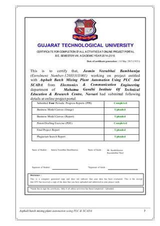 Asphalt batch mixing plant automation using PLC & SCADA 7
GUJARAT TECHNOLOGICAL UNIVERSITY
CERTIFICATE FOR COMPLETION OFALL ACTIVITIESATONLINE PROJECTPORTAL
B.E. SEMESTER VIII, ACADEMIC YEAR 2014-2015
Date of certificate generation : 14 May 2015 (19:51)
This is to certify that, Jasmin Veerabhai Bambhaniya
(Enrolment Number-120333111001) working on project entitled
with Asphalt Batch Mixing Plant Automation Using PLC And
& CommunicationSCADA from
department of
Submitted Four Periodic Progress Reports (PPR) Completed
Business Model Canvas (Image) Uploaded
Business Model Canvas (Report) Uploaded
Patent Drafting Exercise (PDE) Completed
Final Project Report Uploaded
Plagiarism Search Report Uploaded
Electronics
Mahatma
Engineering
TechnicalGandhi Institute Of
Education & Research Centre,
details at online project portal.
Navsari had submitted following
Name of Student :
Signature of Student :
Jasmin Veerabhai Bambhaniya
*Signature of Guide :
Name of Guide : Mr. Kaushikkumar
Rajendrabhai Patel
Disclaimer :
This is a computer generated copy and does not indicate that your data has been evaluated. This is the receipt
that GTU has received a copy of the data that you have uploaded and submitted as your project work.
*Guide has to sign the certificate, Only if all above activities has been Completed / Uploaded.
 