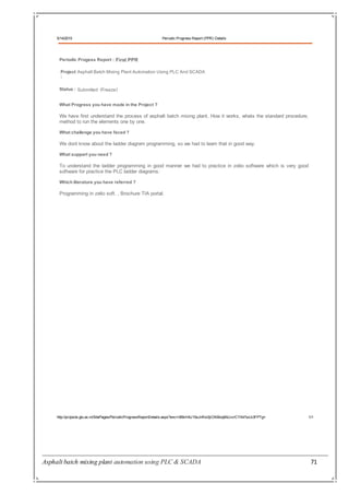 Asphalt batch mixing plant automation using PLC & SCADA 71
5/14/2015 Periodic Progress Report (PPR) Details
http://projects.gtu.ac.in/SitePages/PeriodicProgressReportDetails.aspx?enc=i95kH4U15sJnRxi0jiOXiBxq8AUvv/CYX47wLk3FPTg= 1/1
Periodic Progess Report : First PPR
Project Asphalt Batch Mixing Plant Automation Using PLC And SCADA
:
Status : Submitted (Freeze)
What Progress you have made in the Project ?
We have first understand the process of asphalt batch mixing plant, How it works, whats the standard procedure,
method to run the elements one by one.
What challenge you have faced ?
We dont know about the ladder diagram programming, so we had to learn that in good way.
What support you need ?
To understand the ladder programming in good manner we had to practice in zelio software which is very good
software for practice the PLC ladder diagrams.
Which literature you have referred ?
Programming in zelio soft. , Brochure TIA portal.
 
