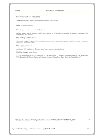 Asphalt batch mixing plant automation using PLC & SCADA 73
5/14/2015 Periodic Progress Report (PPR) Details
http://projects.gtu.ac.in/SitePages/PeriodicProgressReportDetails.aspx?enc=x93iOF2F0AzxQEu5H/i5c1HZtjKFfECfeHp3ryh8Mzk= 1/1
Periodic Progess Report : Third PPR
Project Asphalt Batch Mixing Plant Automation Using PLC And SCADA
:
Status : Submitted (Freeze)
What Progress you have made in the Project ?
we have done a work in scada in this 8th sem. perpose of the scada is to generate the graphical represent of this
asphalt batch mix process.
What challenge you have faced ?
To load plc program in panel with TIA software we encounter the problem so we must have to use the siemens
default lock instruction block.
What support you need ?
we discuss with employee of Company about some source project problems.
Which literature you have referred ?
1 "Quick start tutorial v7.20" for vijeo citect 2 "The Manufacture Of Asphalt Concrete Mixtures In The Dryer Drum"
3 "An Evaluation Of Control Systems And Mass Emission Rates From Dryer Drum Hot Asphalt Plants"
 