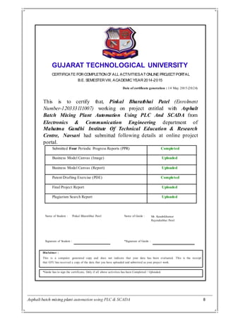 Asphalt batch mixing plant automation using PLC & SCADA 8
GUJARAT TECHNOLOGICAL UNIVERSITY
CERTIFICATE FORCOMPLETION OFALL ACTIVITIESATONLINE PROJECTPORTAL
B.E. SEMESTER VIII, ACADEMIC YEAR 2014-2015
Date of certificate generation : 14 May 2015 (20:24)
This is to certify that, Pinkal Bharatbhai Patel (Enrolment
Number-120333111007) working on project entitled with Asphalt
Batch Mixing Plant Automation Using PLC And SCADA from
Electronics & Communication Engineering department of
Mahatma Gandhi Institute Of
Centre, Navsari had submitted
portal.
Technical Education & Research
following details at online project
Submitted Four Periodic Progress Reports (PPR) Completed
Business Model Canvas (Image) Uploaded
Business Model Canvas (Report) Uploaded
Patent Drafting Exercise (PDE) Completed
Final Project Report Uploaded
Plagiarism Search Report Uploaded
Name of Student :
Signature of Student :
Pinkal Bharatbhai Patel
*Signature of Guide :
Name of Guide : Mr. Kaushikkumar
Rajendrabhai Patel
Disclaimer :
This is a computer generated copy and does not indicate that your data has been evaluated. This is the receipt
that GTU has received a copy of the data that you have uploaded and submitted as your project work.
*Guide has to sign the certificate, Only if all above activities has been Completed / Uploaded.
 