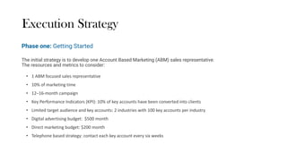 Execution Strategy
The initial strategy is to develop one Account Based Marketing (ABM) sales representative.
The resources and metrics to consider:
• 1 ABM focused sales representative
• 10% of marketing time
• 12–16-month campaign
• Key Performance Indicators (KPI): 10% of key accounts have been converted into clients
• Limited target audience and key accounts: 2 industries with 100 key accounts per industry
• Digital advertising budget: $500 month
• Direct marketing budget: $200 month
• Telephone based strategy: contact each key account every six weeks
Phase one: Getting Started
 