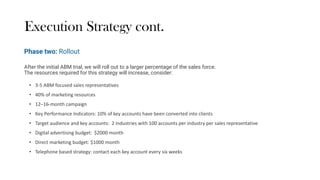 Execution Strategy cont.
After the initial ABM trial, we will roll out to a larger percentage of the sales force.
The resources required for this strategy will increase, consider:
• 3-5 ABM focused sales representatives
• 40% of marketing resources
• 12–16-month campaign
• Key Performance Indicators: 10% of key accounts have been converted into clients
• Target audience and key accounts: 2 industries with 100 accounts per industry per sales representative
• Digital advertising budget: $2000 month
• Direct marketing budget: $1000 month
• Telephone based strategy: contact each key account every six weeks
Phase two: Rollout
 