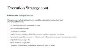 Execution Strategy cont.
The sales and marketing departments would be expected to refocus their lead
efforts to ABM entirely.
• All sales representatives will be ABM focused
• 80% of marketing resources
• 12–16-month campaign
• Key Performance Indicators: 10% of key accounts have been converted into clients
• Target audience and key accounts: 2 industries with 100 accounts per industry per sales representative
• Digital advertising budget: TBA
• Direct marketing budget: TBA
• Telephone based strategy: contact each key account every six weeks
Phase three: Comprehensive
 