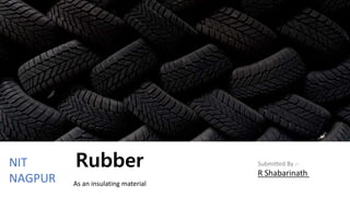 Rubber
As an insulating material
Submitted By :-
R Shabarinath
NIT
NAGPUR
 