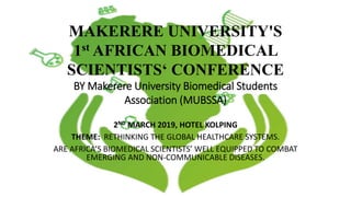 2ND MARCH 2019, HOTEL KOLPING
THEME: RETHINKING THE GLOBAL HEALTHCARE SYSTEMS.
ARE AFRICA’S BIOMEDICAL SCIENTISTS’ WELL EQUIPPED TO COMBAT
EMERGING AND NON-COMMUNICABLE DISEASES.
MAKERERE UNIVERSITY'S
1st AFRICAN BIOMEDICAL
SCIENTISTS‘ CONFERENCE
BY Makerere University Biomedical Students
Association (MUBSSA)
 