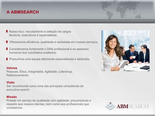 Nosso foco: recrutamento e seleção de cargos técnicos, executivos e especialistas.Oferecemos eficiência, qualidade e seriedade em nossos serviços.Consideramos fortemente o DNA profissional e os aspectos humanos dos candidatos avaliados.Possuímos uma equipe altamente especializada e dedicada.A ABMSEARCHValoresPessoas, Ética, Integridade, Agilidade, Liderança, Relacionamento.VisãoSer reconhecida como uma das principais consultorias de     executive search. MissãoPrestar um serviço de qualidade com agilidade, preconizando o respeito aos nossos clientes, bem como aos profissionais que contatamos. 