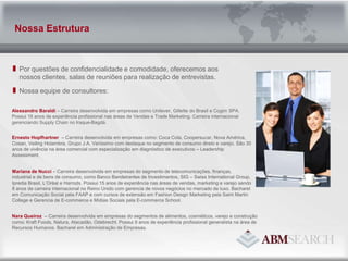 Por questões de confidencialidade e comodidade, oferecemos aos nossos clientes, salas de reuniões para realização de entrevistas.Nossa equipe de consultores:Nossa EstruturaAlessandro Baraldi – Carreira desenvolvida em empresas como Unilever, Gillette do Brasil e Cogim SPA. Possui 16 anos de experiência profissional nas áreas de Vendas e Trade Marketing. Carreira internacional gerenciando SupplyChain no Iraque-Bagdá.Ernesto Hopfhartner– Carreira desenvolvida em empresas como: Coca Cola, Coopersucar, Nova América, Cosan, VeilingHolambra, Grupo J.A.Veríssimo com destaque no segmento de consumo direto e varejo. São 30 anos de vivência na área comercial com especialização em diagnóstico de executivos – LeadershipAssessment.   Mariana de Nucci – Carreira desenvolvida em empresas do segmento de telecomunicações, finanças, industrial e de bens de consumo, como Banco Bandeirantes de Investimentos, SIG – SwissInternationalGroup, Ipredia Brasil, L’Orèal e Harrods. Possui 15 anos de experiência nas áreas de vendas, marketing e varejo sendo 8 anos de carreira internacional no Reino Unido com gerencia de novos negócios no mercado de luxo. Bacharel em Comunicação Social pela FAAP e com cursos de extensão em Fashion Design Marketing pela Saint Martin College e Gerencia de E-commerce e Mídias Sociais pela E-commerceSchool. Nara Queiroz  – Carreira desenvolvida em empresas do segmentos de alimentos, cosméticos, varejo e construção como: Kraft Foods, Natura, Atacadão, Odebrecht. Possui 9 anos de experiência profissional generalista na área de Recursos Humanos. Bacharel em Administração de Empresas. 