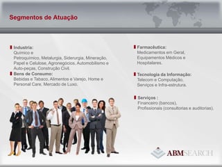 Farmacêutica:Medicamentos em Geral, Equipamentos Médicos e Hospitalares.Industria:Químico e Petroquímico, Metalurgia, Siderurgia, Mineração, Papel e Celulose, Agronegócios, Automobilismo e Auto-peças, Construção Civil.Tecnologia da Informação:Telecom e Computação, Serviços e Infra-estrutura.Bens de Consumo:Bebidas e Tabaco, Alimentos e Varejo, Home e Personal Care, Mercado de Luxo.Serviços :Financeiro (bancos),Profissionais (consultorias e auditorias).Segmentos de Atuação