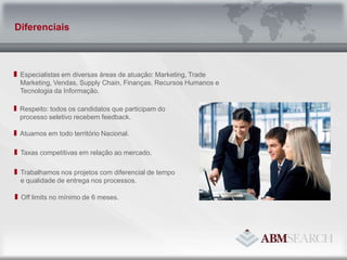 Especialistas em diversas áreas de atuação: Marketing, Trade Marketing, Vendas, Supply Chain, Finanças, Recursos Humanos e Tecnologia da Informação.Atuamos em todo território Nacional.Taxas competitivas em relação ao mercado.Respeito: todos os candidatos que participam do processo seletivo recebem feedback.Trabalhamos nos projetos com diferencial de tempo e qualidade de entrega nos processos.Off limits no mínimo de 6 meses.Diferenciais