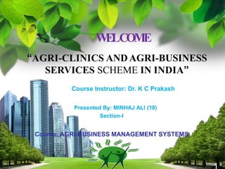 WELCOME
“AGRI-CLINICS ANDAGRI-BUSINESS
SERVICES SCHEME IN INDIA”
Course Instructor: Dr. K C Prakash
Presented By: MINHAJ ALI (18)
Section-I
Course: AGRI-BUSINESS MANAGEMENT SYSTEMS
 