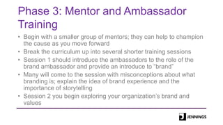 Phase 3: Mentor and Ambassador
Training
• Begin with a smaller group of mentors; they can help to champion
the cause as you move forward
• Break the curriculum up into several shorter training sessions
• Session 1 should introduce the ambassadors to the role of the
brand ambassador and provide an introduce to “brand”
• Many will come to the session with misconceptions about what
branding is; explain the idea of brand experience and the
importance of storytelling
• Session 2 you begin exploring your organization’s brand and
values
 