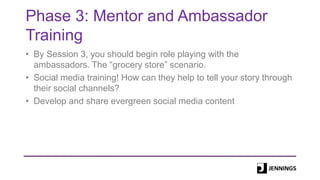 Phase 3: Mentor and Ambassador
Training
• By Session 3, you should begin role playing with the
ambassadors. The “grocery store” scenario.
• Social media training! How can they help to tell your story through
their social channels?
• Develop and share evergreen social media content
 