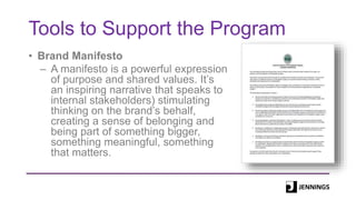 Tools to Support the Program
• Brand Manifesto
– A manifesto is a powerful expression
of purpose and shared values. It’s
an inspiring narrative that speaks to
internal stakeholders) stimulating
thinking on the brand’s behalf,
creating a sense of belonging and
being part of something bigger,
something meaningful, something
that matters.
 