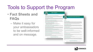 Tools to Support the Program
• Fact Sheets and
FAQs
– Make it easy for
your ambassadors
to be well-informed
and on message.
 