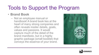 Tools to Support the Program
• Brand Book
– Not an employee manual or
handbook! A brand book lies at the
heart of many strong companies and
often reveals insider details, goals,
values and passions. It would
capture much of the detail of the
brand manifesto, but in a highly
graphic package (small booklet) that
conveys the essence of your brand.
 