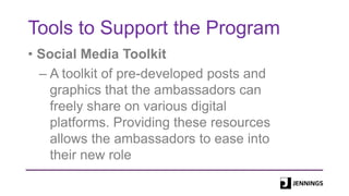 Tools to Support the Program
• Social Media Toolkit
– A toolkit of pre-developed posts and
graphics that the ambassadors can
freely share on various digital
platforms. Providing these resources
allows the ambassadors to ease into
their new role
 