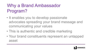 Why a Brand Ambassador
Program?
• It enables you to develop passionate
advocates spreading your brand message and
communicating your values
• This is authentic and credible marketing
• Your brand constituents represent an untapped
asset
 