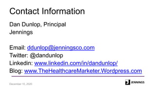 Contact Information
Dan Dunlop, Principal
Jennings
Email: ddunlop@jenningsco.com
Twitter: @dandunlop
Linkedin: www.linkedin.com/in/dandunlop/
Blog: www.TheHealthcareMarketer.Wordpress.com
December 10, 2020
 