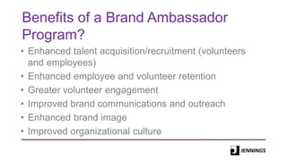 Benefits of a Brand Ambassador
Program?
• Enhanced talent acquisition/recruitment (volunteers
and employees)
• Enhanced employee and volunteer retention
• Greater volunteer engagement
• Improved brand communications and outreach
• Enhanced brand image
• Improved organizational culture
 