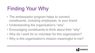 Finding Your Why
• The ambassador program helps to connect
constituents, including employees, to your brand
• Understanding the organization’s “why”
• Encouraging constituents to think about their “why”
• Why do I work for or volunteer for this organization?
• Why is this organization’s mission meaningful to me?
 