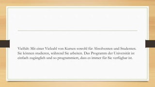 Vielfalt: Mit einer Vielzahl von Kursen sowohl für Absolventen und Studenten.
Sie können studieren, während Sie arbeiten. Das Programm der Universität ist
einfach zugänglich und so programmiert, dass es immer für Sie verfügbar ist.
 