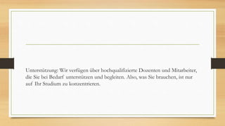 Unterstützung: Wir verfügen über hochqualifizierte Dozenten und Mitarbeiter,
die Sie bei Bedarf unterstützen und begleiten. Also, was Sie brauchen, ist nur
auf Ihr Studium zu konzentrieren.
 