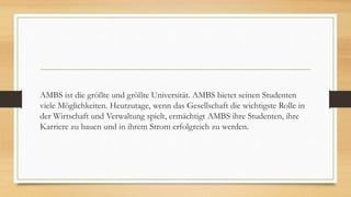 AMBS ist die größte und größte Universität. AMBS bietet seinen Studenten
viele Möglichkeiten. Heutzutage, wenn das Gesellschaft die wichtigste Rolle in
der Wirtschaft und Verwaltung spielt, ermächtigt AMBS ihre Studenten, ihre
Karriere zu bauen und in ihrem Strom erfolgreich zu werden.
 