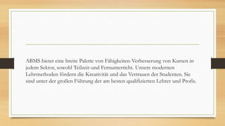 ABMS bietet eine breite Palette von Fähigkeiten-Verbesserung von Kursen in
jedem Sektor, sowohl Teilzeit-und Fernunterricht. Unsere modernen
Lehrmethoden fördern die Kreativität und das Vertrauen der Studenten. Sie
sind unter der großen Führung der am besten qualifizierten Lehrer und Profis.
 