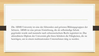 Die ABMS University ist eine der führenden und grössten Bildungsgruppen der
Schweiz. ABMS ist eine private Einrichtung, die als selbständige Schule
gegründet wurde und nunmehr nach schweizerischem Recht registriert ist. Das
akkreditierte Diplom der Universität gibt ihren Schülern die Fähigkeiten, die sie
benötigen, um in einem multinationalen Unternehmen tätig zu werden.
 